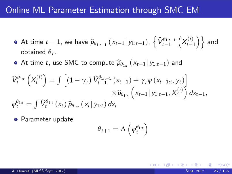 Slide: Online ML Parameter Estimation through SMC EM
n b Vt 1:t 1
(i ) 1

At time t, use SMC to compute p 1:t ( xt 1 j y1:t 1 ) and b i Rh (i ) b b Vt 1:t Xt = (1 t ) Vt1:t 1 (xt 1 ) + t  (xt 1:t , yt ) 1
 t 1:t

At time t 1, we have p 1:t b obtained  t .

1

( xt

1 j y1:t 1 ),

1

Xt

o

and

=

Parameter update

R

b Vt 1:t (xt ) p 1:t ( xt j y1:t ) dxt b

p 1:t b

xt

(i ) 1 j y1:t 1 , Xt

dxt

1,

  t +1 =  t 1:t

A. Doucet (MLSS Sept. 2012)

Sept. 2012

98 / 136

