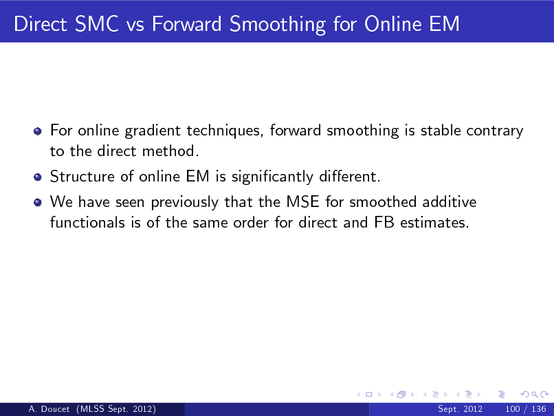 Slide: Direct SMC vs Forward Smoothing for Online EM

For online gradient techniques, forward smoothing is stable contrary to the direct method. Structure of online EM is signicantly dierent. We have seen previously that the MSE for smoothed additive functionals is of the same order for direct and FB estimates.

A. Doucet (MLSS Sept. 2012)

Sept. 2012

100 / 136

