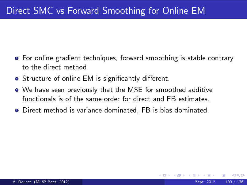 Slide: Direct SMC vs Forward Smoothing for Online EM

For online gradient techniques, forward smoothing is stable contrary to the direct method. Structure of online EM is signicantly dierent. We have seen previously that the MSE for smoothed additive functionals is of the same order for direct and FB estimates. Direct method is variance dominated, FB is bias dominated.

A. Doucet (MLSS Sept. 2012)

Sept. 2012

100 / 136

