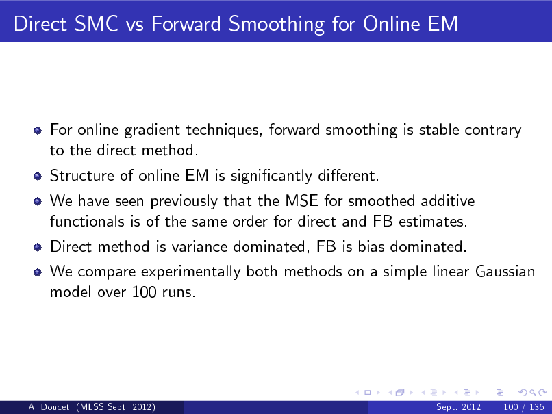 Slide: Direct SMC vs Forward Smoothing for Online EM

For online gradient techniques, forward smoothing is stable contrary to the direct method. Structure of online EM is signicantly dierent. We have seen previously that the MSE for smoothed additive functionals is of the same order for direct and FB estimates. Direct method is variance dominated, FB is bias dominated. We compare experimentally both methods on a simple linear Gaussian model over 100 runs.

A. Doucet (MLSS Sept. 2012)

Sept. 2012

100 / 136

