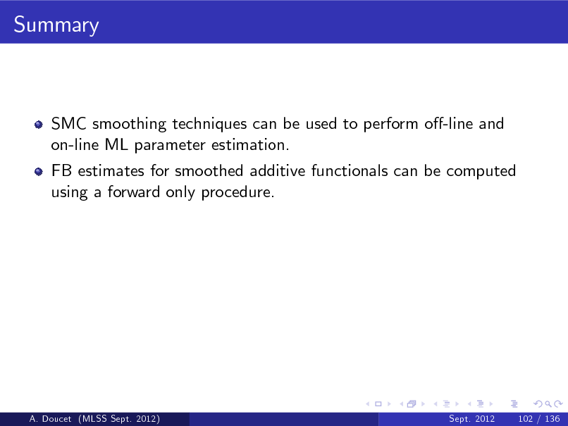 Slide: Summary

SMC smoothing techniques can be used to perform o-line and on-line ML parameter estimation. FB estimates for smoothed additive functionals can be computed using a forward only procedure.

A. Doucet (MLSS Sept. 2012)

Sept. 2012

102 / 136

