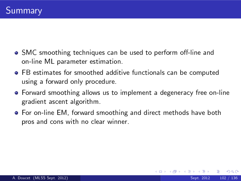 Slide: Summary

SMC smoothing techniques can be used to perform o-line and on-line ML parameter estimation. FB estimates for smoothed additive functionals can be computed using a forward only procedure. Forward smoothing allows us to implement a degeneracy free on-line gradient ascent algorithm. For on-line EM, forward smoothing and direct methods have both pros and cons with no clear winner.

A. Doucet (MLSS Sept. 2012)

Sept. 2012

102 / 136


