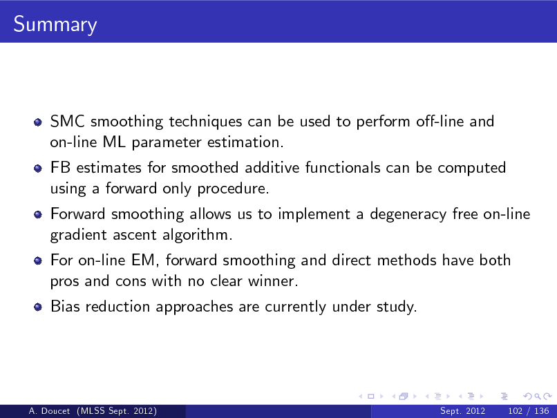 Slide: Summary

SMC smoothing techniques can be used to perform o-line and on-line ML parameter estimation. FB estimates for smoothed additive functionals can be computed using a forward only procedure. Forward smoothing allows us to implement a degeneracy free on-line gradient ascent algorithm. For on-line EM, forward smoothing and direct methods have both pros and cons with no clear winner. Bias reduction approaches are currently under study.

A. Doucet (MLSS Sept. 2012)

Sept. 2012

102 / 136

