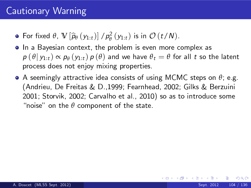 Slide: Cautionary Warning
2 For xed , V [p (y1:t )] /p (y1:t ) is in O (t/N ). b

In a Bayesian context, the problem is even more complex as p (  j y1:t )  p (y1:t ) p ( ) and we have  t =  for all t so the latent process does not enjoy mixing properties. A seemingly attractive idea consists of using MCMC steps on ; e.g. (Andrieu, De Freitas & D.,1999; Fearnhead, 2002; Gilks & Berzuini 2001; Storvik, 2002; Carvalho et al., 2010) so as to introduce some noise on the  component of the state.

A. Doucet (MLSS Sept. 2012)

Sept. 2012

104 / 136

