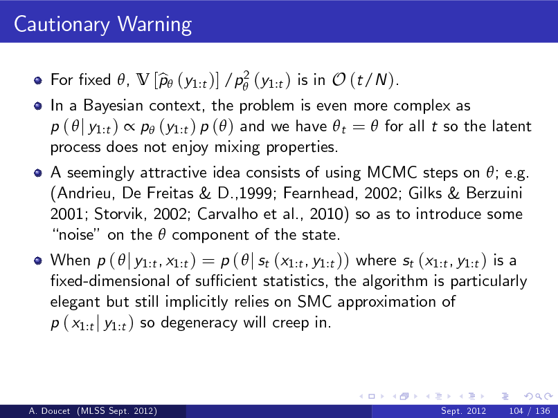 Slide: Cautionary Warning
2 For xed , V [p (y1:t )] /p (y1:t ) is in O (t/N ). b

In a Bayesian context, the problem is even more complex as p (  j y1:t )  p (y1:t ) p ( ) and we have  t =  for all t so the latent process does not enjoy mixing properties. A seemingly attractive idea consists of using MCMC steps on ; e.g. (Andrieu, De Freitas & D.,1999; Fearnhead, 2002; Gilks & Berzuini 2001; Storvik, 2002; Carvalho et al., 2010) so as to introduce some noise on the  component of the state. When p (  j y1:t , x1:t ) = p (  j st (x1:t , y1:t )) where st (x1:t , y1:t ) is a xed-dimensional of su cient statistics, the algorithm is particularly elegant but still implicitly relies on SMC approximation of p ( x1:t j y1:t ) so degeneracy will creep in.

A. Doucet (MLSS Sept. 2012)

Sept. 2012

104 / 136

