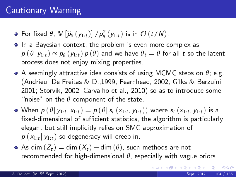 Slide: Cautionary Warning
2 For xed , V [p (y1:t )] /p (y1:t ) is in O (t/N ). b

In a Bayesian context, the problem is even more complex as p (  j y1:t )  p (y1:t ) p ( ) and we have  t =  for all t so the latent process does not enjoy mixing properties. A seemingly attractive idea consists of using MCMC steps on ; e.g. (Andrieu, De Freitas & D.,1999; Fearnhead, 2002; Gilks & Berzuini 2001; Storvik, 2002; Carvalho et al., 2010) so as to introduce some noise on the  component of the state. When p (  j y1:t , x1:t ) = p (  j st (x1:t , y1:t )) where st (x1:t , y1:t ) is a xed-dimensional of su cient statistics, the algorithm is particularly elegant but still implicitly relies on SMC approximation of p ( x1:t j y1:t ) so degeneracy will creep in. As dim (Zt ) = dim (Xt ) + dim ( ), such methods are not recommended for high-dimensional , especially with vague priors.
Sept. 2012

A. Doucet (MLSS Sept. 2012)

104 / 136

