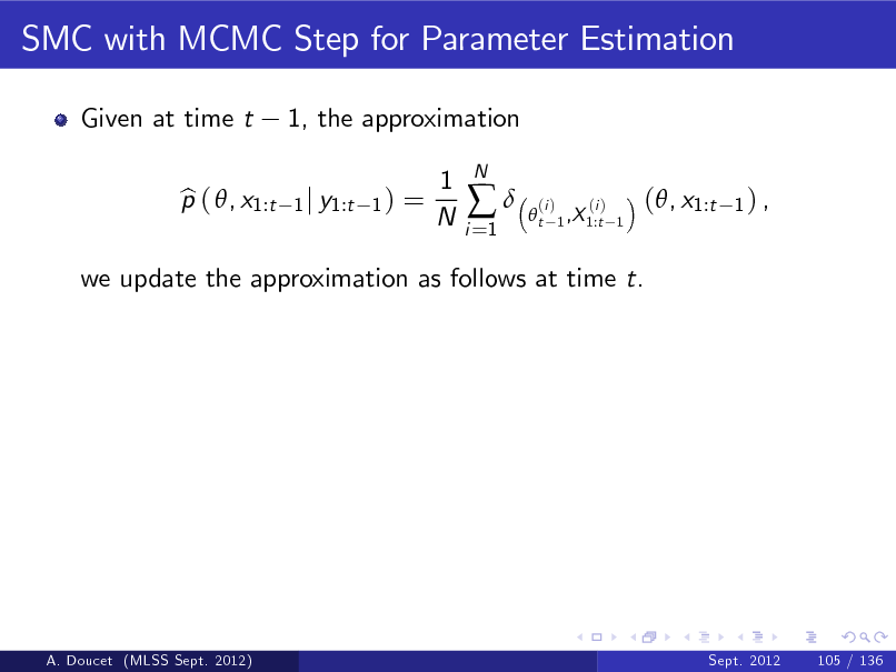 Slide: SMC with MCMC Step for Parameter Estimation
Given at time t p ( , x1:t b 1, the approximation
1 j y1:t 1 )

=

1 N

i =1



N

t

(i )

(i ) 1 ,X 1:t 1

(, x1:t

1) ,

we update the approximation as follows at time t.

A. Doucet (MLSS Sept. 2012)

Sept. 2012

105 / 136

