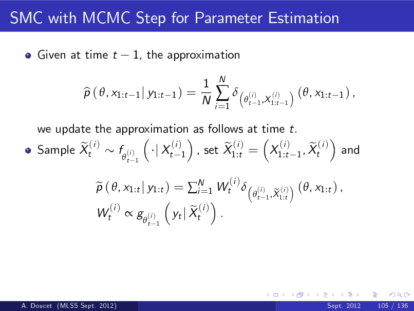 Slide: SMC with MCMC Step for Parameter Estimation
Given at time t p ( , x1:t b 1, the approximation
1 j y1:t 1 )

=

1 N

i =1



N

t

(i )

(i ) 1 ,X 1:t 1

(, x1:t

1) ,

we update the approximation as follows at time t. (i ) (i ) e ( i ) f (i ) e (i ) e (i ) Sample Xt j Xt 1 , set X1:t = X1:t 1 , Xt 
t 1

and

Wt

p ( , x1:t j y1:t ) = N 1 Wt  e i=
(i )

(i )

t

(i )

 g  (i )

t 1

e (i ) . yt j Xt

e (i ) 1 ,X 1:t

(, x1:t ) ,

A. Doucet (MLSS Sept. 2012)

Sept. 2012

105 / 136

