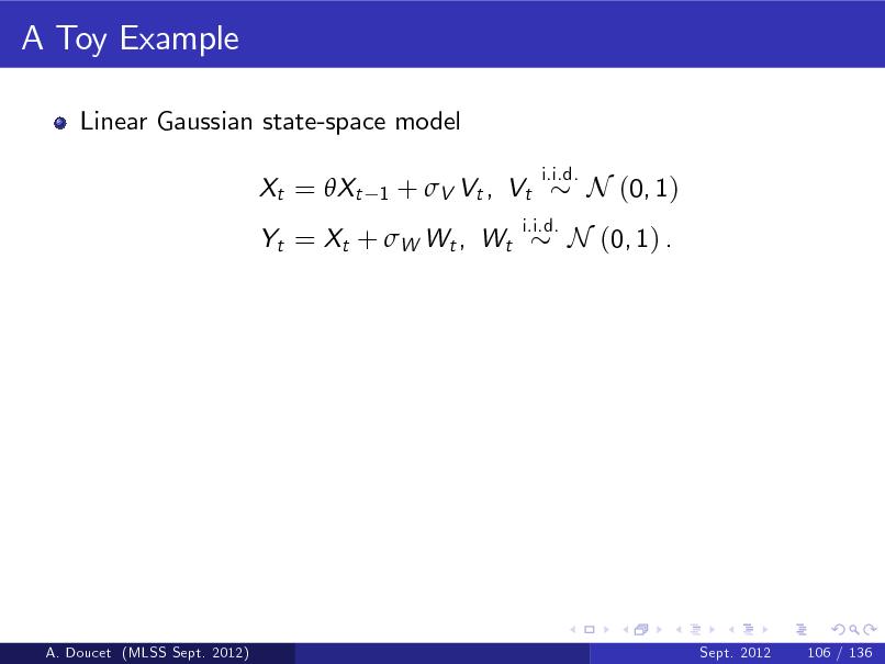 Slide: A Toy Example
Linear Gaussian state-space model Xt = Xt
1

+  V Vt , Vt

i.i.d.

Yt = Xt + W Wt , Wt

i.i.d.

N (0, 1)

N (0, 1) .

A. Doucet (MLSS Sept. 2012)

Sept. 2012

106 / 136

