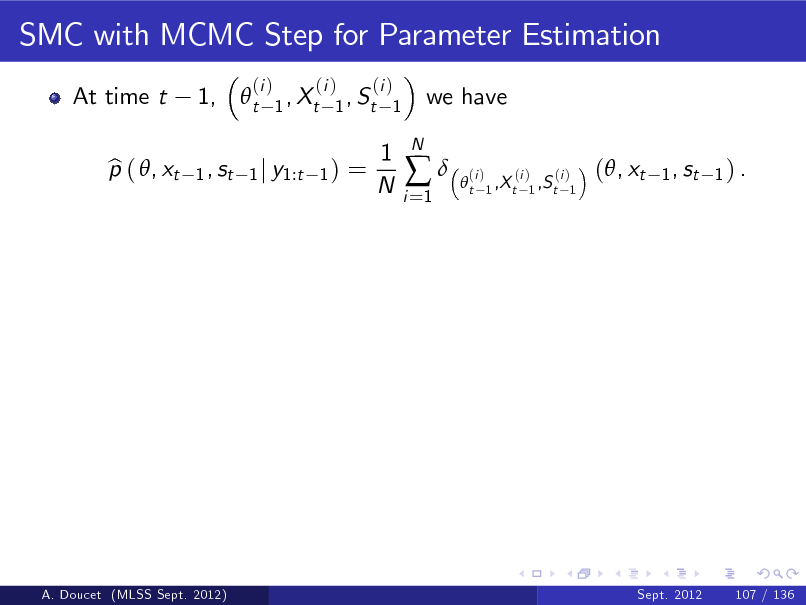 Slide: SMC with MCMC Step for Parameter Estimation
At time t p ( , xt b 1,  t
1 , st

(i )

(i ) (i ) 1 , Xt 1 , St 1
1) =

we have

1 j y1:t

1 N

i =1



N

t

(i )

(i ) (i ) 1 ,X t 1 ,S t 1

(, xt

1 , st 1 ) .

A. Doucet (MLSS Sept. 2012)

Sept. 2012

107 / 136

