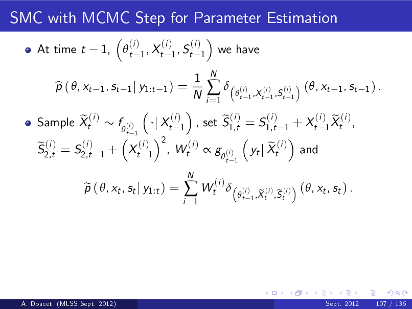 Slide: SMC with MCMC Step for Parameter Estimation
At time t p ( , xt b 1,  t
1 , st

(i )

(i ) (i ) 1 , Xt 1 , St 1
1) =

we have

1 j y1:t

1 N

i =1



N

t

(i )

(i ) (i ) 1 ,X t 1 ,S t 1

(, xt

1 , st 1 ) .

e (i ) Sample Xt
(i ) e (i ) S2,t = S2,t

f  (i )
1

t 1

+ Xt

(i ) 2 , 1

j Xt

(i ) 1

Wt

(i )

(i ) e (i ) , set S1,t = S1,t

1

+ Xt

 g  (i )
(i )

t 1

p ( , xt , st j y1:t ) = e

i =1

 Wt

N



e yt j Xt

(i )

and

(i ) e (i ) 1 Xt ,

t

(i )

e (i ) e (i ) 1 ,X t ,S t

(, xt , st ) .

A. Doucet (MLSS Sept. 2012)

Sept. 2012

107 / 136

