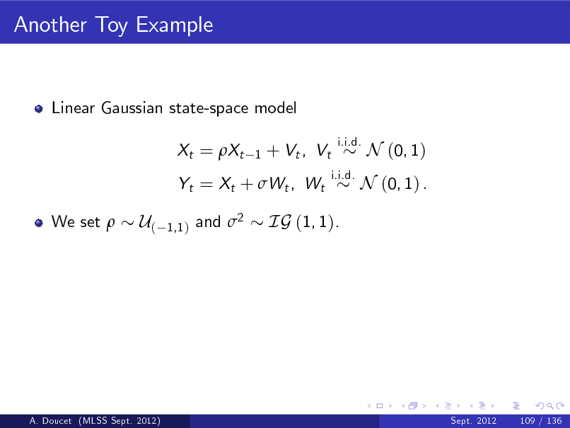 Slide: Another Toy Example

Linear Gaussian state-space model Xt = Xt
1

+ Vt , Vt

i.i.d. i.i.d.

N (0, 1)

Yt = Xt + Wt , Wt We set 

N (0, 1) .

U(

1,1 )

and 2

IG (1, 1).

A. Doucet (MLSS Sept. 2012)

Sept. 2012

109 / 136

