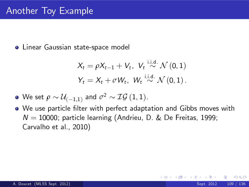 Slide: Another Toy Example

Linear Gaussian state-space model Xt = Xt
1

+ Vt , Vt

i.i.d. i.i.d.

N (0, 1)

Yt = Xt + Wt , Wt We set 

N (0, 1) .

U( 1,1 ) and 2 IG (1, 1). We use particle lter with perfect adaptation and Gibbs moves with N = 10000; particle learning (Andrieu, D. & De Freitas, 1999; Carvalho et al., 2010)

A. Doucet (MLSS Sept. 2012)

Sept. 2012

109 / 136

