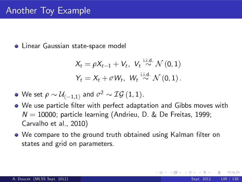 Slide: Another Toy Example

Linear Gaussian state-space model Xt = Xt
1

+ Vt , Vt

i.i.d. i.i.d.

N (0, 1)

Yt = Xt + Wt , Wt We set 

N (0, 1) .

U( 1,1 ) and 2 IG (1, 1). We use particle lter with perfect adaptation and Gibbs moves with N = 10000; particle learning (Andrieu, D. & De Freitas, 1999; Carvalho et al., 2010) We compare to the ground truth obtained using Kalman lter on states and grid on parameters.

A. Doucet (MLSS Sept. 2012)

Sept. 2012

109 / 136

