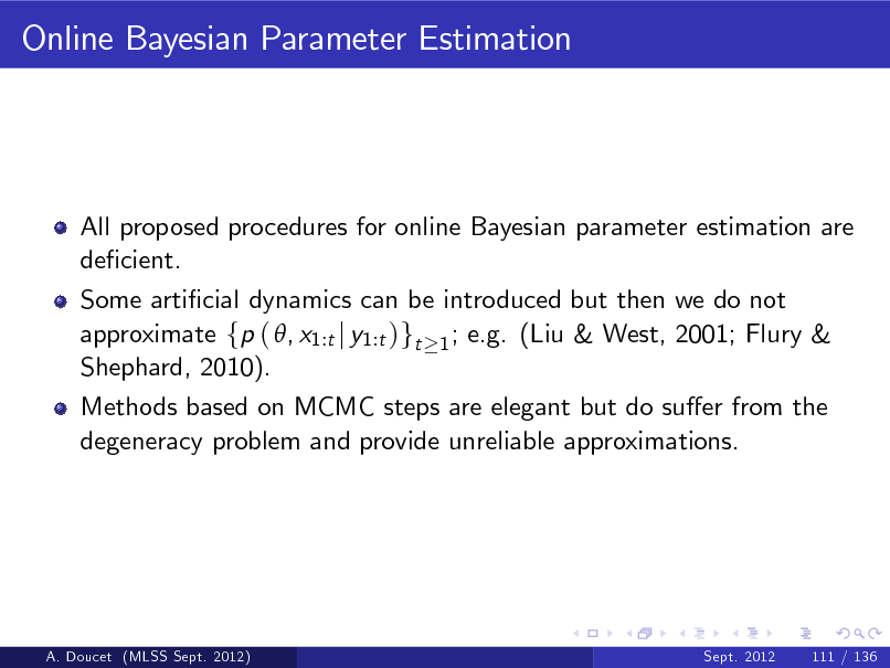 Slide: Online Bayesian Parameter Estimation

All proposed procedures for online Bayesian parameter estimation are decient. Some articial dynamics can be introduced but then we do not approximate fp ( , x1:t j y1:t )gt 1 ; e.g. (Liu & West, 2001; Flury & Shephard, 2010). Methods based on MCMC steps are elegant but do suer from the degeneracy problem and provide unreliable approximations.

A. Doucet (MLSS Sept. 2012)

Sept. 2012

111 / 136

