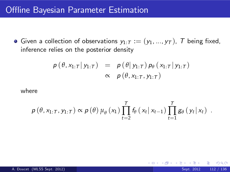 Slide: O- ine Bayesian Parameter Estimation

Given a collection of observations y1:T := (y1 , ..., yT ), T being xed, inference relies on the posterior density p ( , x1:T j y1:T ) = p (  j y1:T ) p ( x1:T j y1:T )  p (, x1:T , y1:T ) where p (, x1:T , y1:T )  p ( )  (x1 )  f ( xt j xt
t =2 T 1)

t =1

 g ( yt j xt )

T

.

A. Doucet (MLSS Sept. 2012)

Sept. 2012

112 / 136

