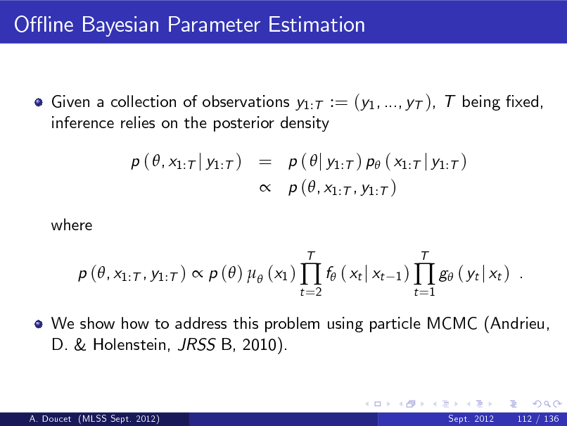 Slide: O- ine Bayesian Parameter Estimation

Given a collection of observations y1:T := (y1 , ..., yT ), T being xed, inference relies on the posterior density p ( , x1:T j y1:T ) = p (  j y1:T ) p ( x1:T j y1:T )  p (, x1:T , y1:T ) where p (, x1:T , y1:T )  p ( )  (x1 )  f ( xt j xt
t =2 T 1)

t =1

 g ( yt j xt )

T

.

We show how to address this problem using particle MCMC (Andrieu, D. & Holenstein, JRSS B, 2010).

A. Doucet (MLSS Sept. 2012)

Sept. 2012

112 / 136

