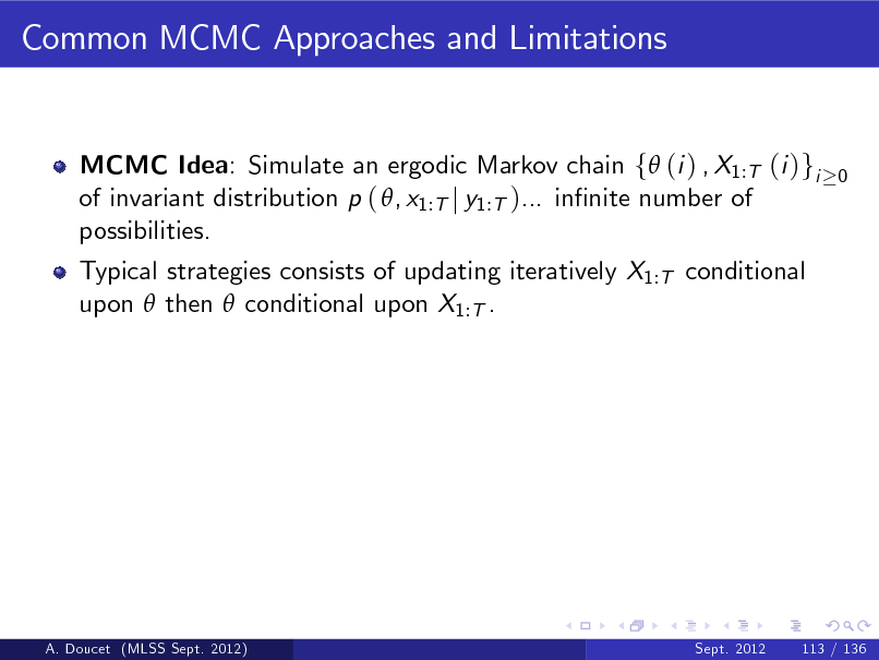 Slide: Common MCMC Approaches and Limitations

MCMC Idea: Simulate an ergodic Markov chain f (i ) , X1:T (i )gi of invariant distribution p ( , x1:T j y1:T )... innite number of possibilities. Typical strategies consists of updating iteratively X1:T conditional upon  then  conditional upon X1:T .

0

A. Doucet (MLSS Sept. 2012)

Sept. 2012

113 / 136

