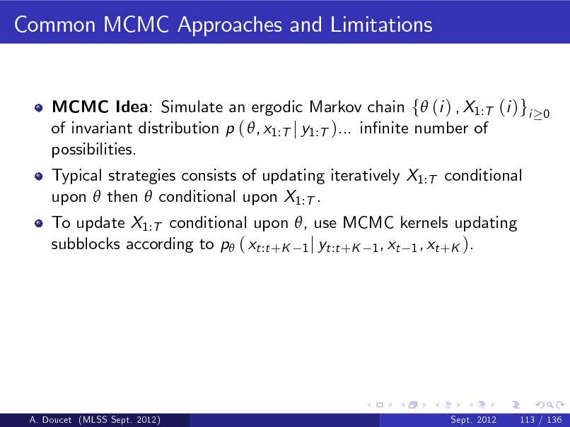 Slide: Common MCMC Approaches and Limitations

MCMC Idea: Simulate an ergodic Markov chain f (i ) , X1:T (i )gi of invariant distribution p ( , x1:T j y1:T )... innite number of possibilities. Typical strategies consists of updating iteratively X1:T conditional upon  then  conditional upon X1:T . To update X1:T conditional upon , use MCMC kernels updating subblocks according to p ( xt :t +K 1 j yt :t +K 1 , xt 1 , xt +K ).

0

A. Doucet (MLSS Sept. 2012)

Sept. 2012

113 / 136

