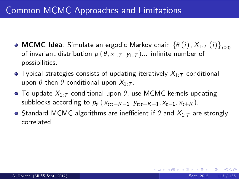 Slide: Common MCMC Approaches and Limitations

MCMC Idea: Simulate an ergodic Markov chain f (i ) , X1:T (i )gi of invariant distribution p ( , x1:T j y1:T )... innite number of possibilities. Typical strategies consists of updating iteratively X1:T conditional upon  then  conditional upon X1:T . To update X1:T conditional upon , use MCMC kernels updating subblocks according to p ( xt :t +K 1 j yt :t +K 1 , xt 1 , xt +K ).

0

Standard MCMC algorithms are ine cient if  and X1:T are strongly correlated.

A. Doucet (MLSS Sept. 2012)

Sept. 2012

113 / 136

