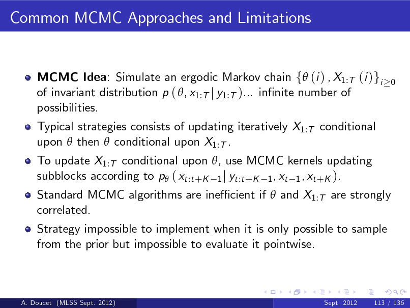 Slide: Common MCMC Approaches and Limitations

MCMC Idea: Simulate an ergodic Markov chain f (i ) , X1:T (i )gi of invariant distribution p ( , x1:T j y1:T )... innite number of possibilities. Typical strategies consists of updating iteratively X1:T conditional upon  then  conditional upon X1:T . To update X1:T conditional upon , use MCMC kernels updating subblocks according to p ( xt :t +K 1 j yt :t +K 1 , xt 1 , xt +K ).

0

Standard MCMC algorithms are ine cient if  and X1:T are strongly correlated. Strategy impossible to implement when it is only possible to sample from the prior but impossible to evaluate it pointwise.

A. Doucet (MLSS Sept. 2012)

Sept. 2012

113 / 136

