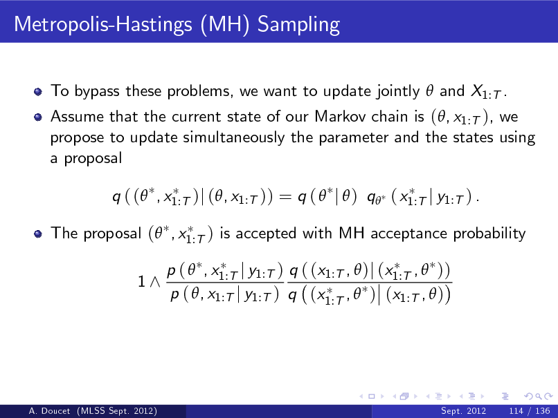 Slide: Metropolis-Hastings (MH) Sampling
To bypass these problems, we want to update jointly  and X1:T . Assume that the current state of our Markov chain is (, x1:T ), we propose to update simultaneously the parameter and the states using a proposal q ( ( , x1:T )j (, x1:T )) = q (  j  ) q ( x1:T j y1:T ) . The proposal ( , x1:T ) is accepted with MH acceptance probability 1^ p (  , x1:T j y1:T ) q ( (x1:T ,  )j (x1:T ,  )) p ( , x1:T j y1:T ) q (x1:T ,  ) (x1:T ,  )

A. Doucet (MLSS Sept. 2012)

Sept. 2012

114 / 136

