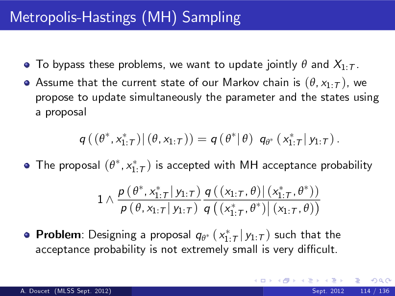 Slide: Metropolis-Hastings (MH) Sampling
To bypass these problems, we want to update jointly  and X1:T . Assume that the current state of our Markov chain is (, x1:T ), we propose to update simultaneously the parameter and the states using a proposal q ( ( , x1:T )j (, x1:T )) = q (  j  ) q ( x1:T j y1:T ) . The proposal ( , x1:T ) is accepted with MH acceptance probability 1^ p (  , x1:T j y1:T ) q ( (x1:T ,  )j (x1:T ,  )) p ( , x1:T j y1:T ) q (x1:T ,  ) (x1:T ,  )

Problem: Designing a proposal q ( x1:T j y1:T ) such that the acceptance probability is not extremely small is very di cult.

A. Doucet (MLSS Sept. 2012)

Sept. 2012

114 / 136

