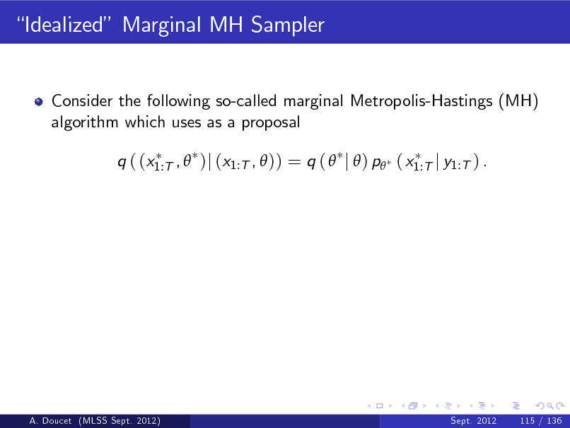 Slide: Idealized Marginal MH Sampler

Consider the following so-called marginal Metropolis-Hastings (MH) algorithm which uses as a proposal q ( (x1:T ,  )j (x1:T ,  )) = q (  j  ) p ( x1:T j y1:T ) .

A. Doucet (MLSS Sept. 2012)

Sept. 2012

115 / 136

