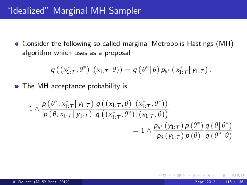 Slide: Idealized Marginal MH Sampler

Consider the following so-called marginal Metropolis-Hastings (MH) algorithm which uses as a proposal q ( (x1:T ,  )j (x1:T ,  )) = q (  j  ) p ( x1:T j y1:T ) . The MH acceptance probability is 1^ p (  , x1:T j y1:T ) q ( (x1:T ,  )j (x1:T ,  )) p ( , x1:T j y1:T ) q (x1:T ,  ) (x1:T ,  )

= 1^

p (y1:T ) p ( ) q (  j  ) p (y1:T ) p ( ) q (  j  )

A. Doucet (MLSS Sept. 2012)

Sept. 2012

115 / 136

