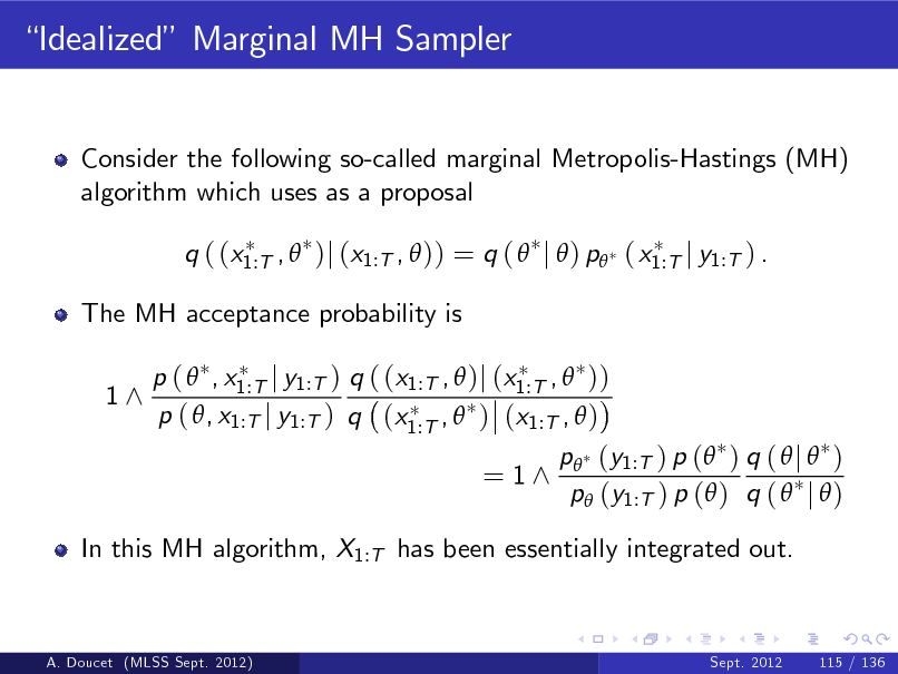 Slide: Idealized Marginal MH Sampler

Consider the following so-called marginal Metropolis-Hastings (MH) algorithm which uses as a proposal q ( (x1:T ,  )j (x1:T ,  )) = q (  j  ) p ( x1:T j y1:T ) . The MH acceptance probability is 1^ p (  , x1:T j y1:T ) q ( (x1:T ,  )j (x1:T ,  )) p ( , x1:T j y1:T ) q (x1:T ,  ) (x1:T ,  )

= 1^

p (y1:T ) p ( ) q (  j  ) p (y1:T ) p ( ) q (  j  )

In this MH algorithm, X1:T has been essentially integrated out.

A. Doucet (MLSS Sept. 2012)

Sept. 2012

115 / 136


