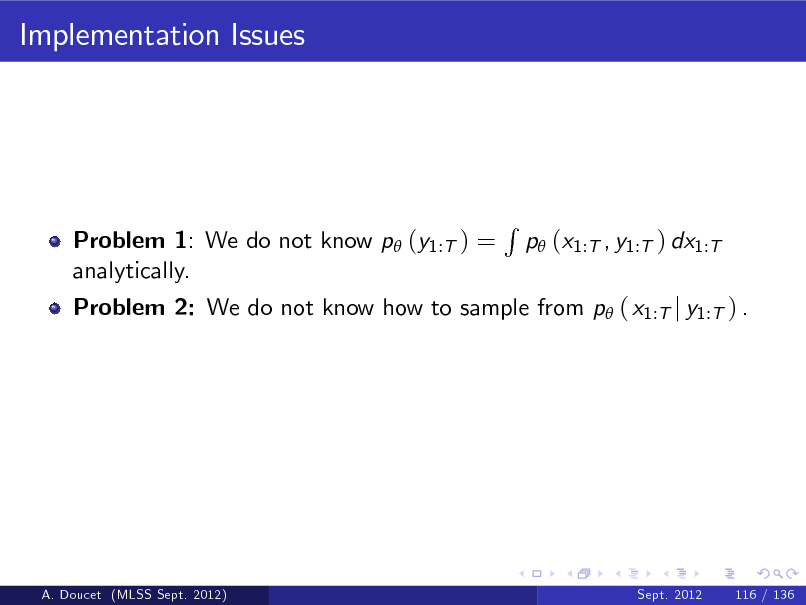 Slide: Implementation Issues

Problem 1: We do not know p (y1:T ) = analytically.

Problem 2: We do not know how to sample from p ( x1:T j y1:T ) .

R

p (x1:T , y1:T ) dx1:T

A. Doucet (MLSS Sept. 2012)

Sept. 2012

116 / 136

