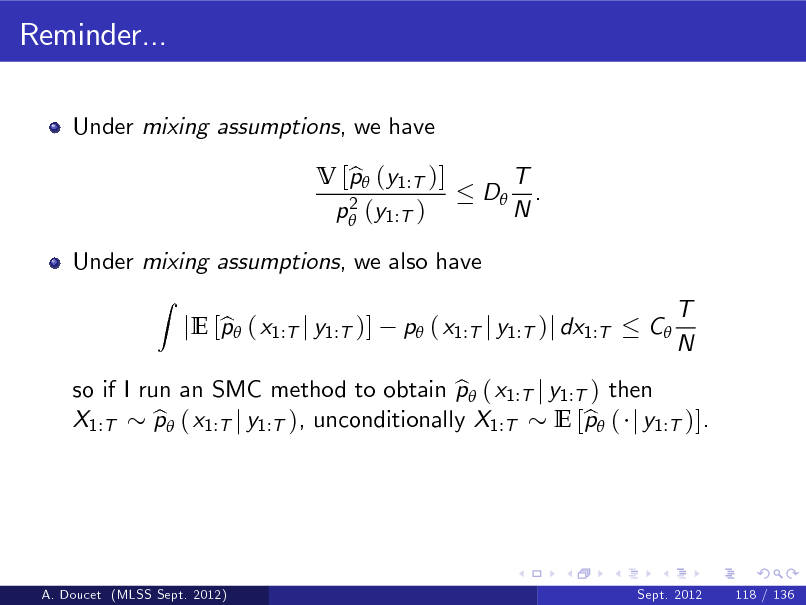 Slide: Reminder...
Under mixing assumptions, we have V [p (y1:T )] b 2 p (y1:T ) D T . N

Under mixing assumptions, we also have
Z

so if I run an SMC method to obtain p ( x1:T j y1:T ) then b X1:T p ( x1:T j y1:T ), unconditionally X1:T b E [p ( j y1:T )]. b

b jE [p ( x1:T j y1:T )]

p ( x1:T j y1:T )j dx1:T

C

T N

A. Doucet (MLSS Sept. 2012)

Sept. 2012

118 / 136

