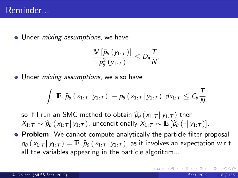 Slide: Reminder...
Under mixing assumptions, we have V [p (y1:T )] b 2 p (y1:T ) D T . N

Under mixing assumptions, we also have
Z

so if I run an SMC method to obtain p ( x1:T j y1:T ) then b X1:T p ( x1:T j y1:T ), unconditionally X1:T b E [p ( j y1:T )]. b

b jE [p ( x1:T j y1:T )]

p ( x1:T j y1:T )j dx1:T

C

T N

Problem: We cannot compute analytically the particle lter proposal q ( x1:T j y1:T ) = E [p ( x1:T j y1:T )] as it involves an expectation w.r.t b all the variables appearing in the particle algorithm...
Sept. 2012 118 / 136

A. Doucet (MLSS Sept. 2012)

