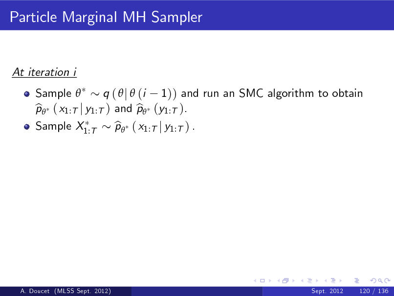 Slide: Particle Marginal MH Sampler

At iteration i Sample  q (  j  (i 1)) and run an SMC algorithm to obtain p ( x1:T j y1:T ) and p (y1:T ). b b Sample X1:T p ( x1:T j y1:T ) . b

A. Doucet (MLSS Sept. 2012)

Sept. 2012

120 / 136

