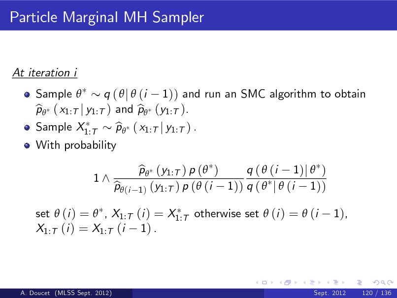 Slide: Particle Marginal MH Sampler

At iteration i Sample  q (  j  (i 1)) and run an SMC algorithm to obtain p ( x1:T j y1:T ) and p (y1:T ). b b Sample X1:T With probability 1^ p ( x1:T j y1:T ) . b p (y1:T ) p ( ) b q (  (i 1)j  ) 1)) q (  j  (i 1)) 1 ) (y1:T ) p (  (i

set  (i ) =  , X1:T (i ) = X1:T otherwise set  (i ) =  (i X1:T (i ) = X1:T (i 1) .

p (i b

1),

A. Doucet (MLSS Sept. 2012)

Sept. 2012

120 / 136

