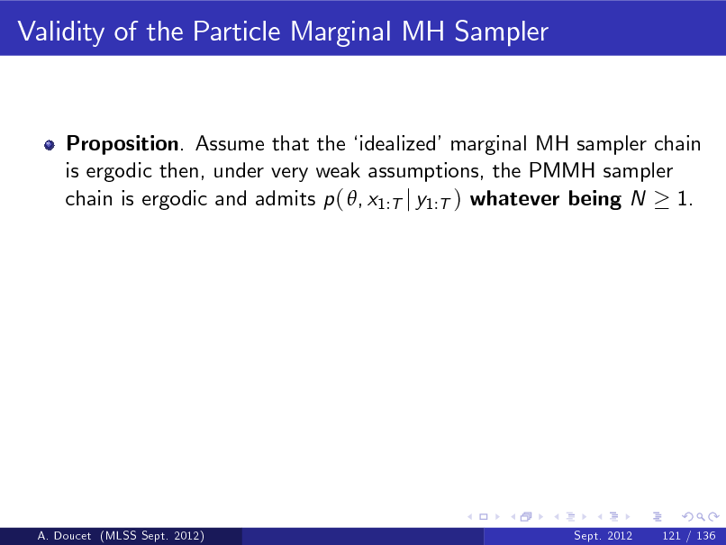 Slide: Validity of the Particle Marginal MH Sampler

Proposition. Assume that the  idealizedmarginal MH sampler chain is ergodic then, under very weak assumptions, the PMMH sampler chain is ergodic and admits p ( , x1:T j y1:T ) whatever being N 1.

A. Doucet (MLSS Sept. 2012)

Sept. 2012

121 / 136

