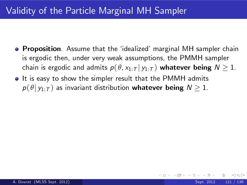 Slide: Validity of the Particle Marginal MH Sampler

Proposition. Assume that the  idealizedmarginal MH sampler chain is ergodic then, under very weak assumptions, the PMMH sampler chain is ergodic and admits p ( , x1:T j y1:T ) whatever being N 1. It is easy to show the simpler result that the PMMH admits p (  j y1:T ) as invariant distribution whatever being N 1.

A. Doucet (MLSS Sept. 2012)

Sept. 2012

121 / 136

