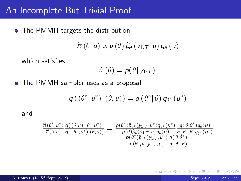 Slide: An Incomplete But Trivial Proof
The PMMH targets the distribution e  (, u )  p ( ) p (y1:T , u ) q (u ) b e  ( ) = p (  j y1:T ).

which satises

The PMMH sampler uses as a proposal

q ( ( , u )j (, u )) = q (  j  ) q (u ) and
e  ( ,u ) q ( (,u )j( ,u )) e  (,u ) q ( ( ,u )j(,u ))

=

p ( )p  (y1:T ,u )q  (u ) q (  j )q  (u ) b p ( )p  (y1:T ,u )q  (u ) q (  j )q  (u ) b b q 1:T ,u = p (())pp ((yy1:T ,u ) ) q (  j ) p b ( j )

A. Doucet (MLSS Sept. 2012)

Sept. 2012

122 / 136

