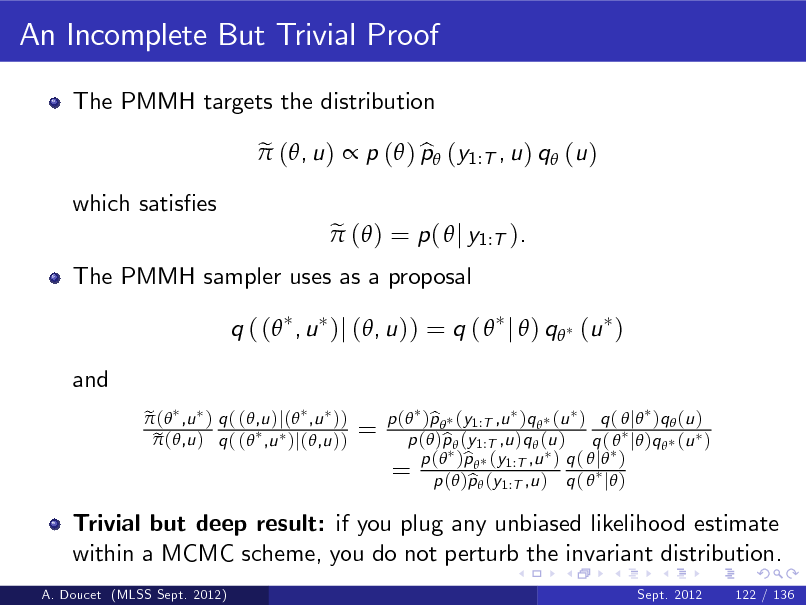 Slide: An Incomplete But Trivial Proof
The PMMH targets the distribution e  (, u )  p ( ) p (y1:T , u ) q (u ) b e  ( ) = p (  j y1:T ).

which satises

The PMMH sampler uses as a proposal

q ( ( , u )j (, u )) = q (  j  ) q (u ) and
e  ( ,u ) q ( (,u )j( ,u )) e  (,u ) q ( ( ,u )j(,u ))

=

Trivial but deep result: if you plug any unbiased likelihood estimate within a MCMC scheme, you do not perturb the invariant distribution.
A. Doucet (MLSS Sept. 2012) Sept. 2012 122 / 136

p ( )p  (y1:T ,u )q  (u ) q (  j )q  (u ) b p ( )p  (y1:T ,u )q  (u ) q (  j )q  (u ) b b q 1:T ,u = p (())pp ((yy1:T ,u ) ) q (  j ) p b ( j )

