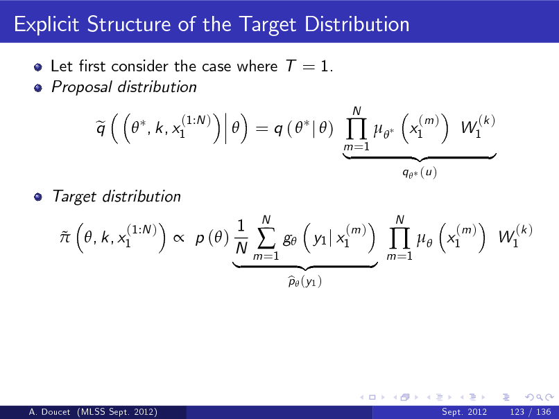 Slide: Explicit Structure of the Target Distribution
Let rst consider the case where T = 1. Proposal distribution q e  , k, x1
(1:N )

 = q (  j )

m =1

 

N

x1

(m )

W1

(k )

Target distribution   , k, x1
(1:N )

|

q  (u )

{z

} x1
(m )

 p ( )

1 N |

m =1



N

g y1 j x1
p  (y 1 ) b

(m )

{z

}

m =1

 

N

W1

(k )

A. Doucet (MLSS Sept. 2012)

Sept. 2012

123 / 136

