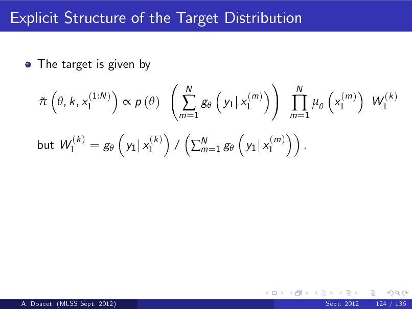 Slide: Explicit Structure of the Target Distribution
The target is given by  
(1:N ) , k, x1

 p ( )
(k )

m =1



N

g

(m ) y1 j x1

!
(m )

m =1

 
.

N

x1

(m )

W1

(k )

but W1

(k )

= g y1 j x1

/ N =1 g y1 j x1 m

A. Doucet (MLSS Sept. 2012)

Sept. 2012

124 / 136

