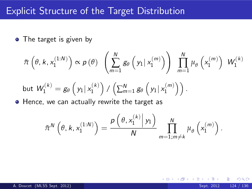 Slide: Explicit Structure of the Target Distribution
The target is given by  
(1:N ) , k, x1

 p ( )
(k )

m =1



N

g

(m ) y1 j x1

!
(m )

m =1

 
.

N

x1

(m )

W1

(k )

but W1

(k )

Hence, we can actually rewrite the target as
N

= g y1 j x1

/ N =1 g y1 j x1 m p , x1
(k )

 

(1:N ) , k, x1

=

y1

N

m =1;m 6=k



N

 x1

(m )

.

A. Doucet (MLSS Sept. 2012)

Sept. 2012

124 / 136

