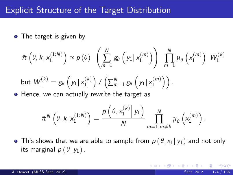 Slide: Explicit Structure of the Target Distribution
The target is given by  
(1:N ) , k, x1

 p ( )
(k )

m =1



N

g

(m ) y1 j x1

!
(m )

m =1

 
.

N

x1

(m )

W1

(k )

but W1

(k )

Hence, we can actually rewrite the target as
N

= g y1 j x1

/ N =1 g y1 j x1 m p , x1
(k )

 

(1:N ) , k, x1

=

y1

N

m =1;m 6=k



N

 x1

(m )

.

This shows that we are able to sample from p ( , x1 j y1 ) and not only its marginal p (  j y1 ) .
A. Doucet (MLSS Sept. 2012) Sept. 2012 124 / 136

