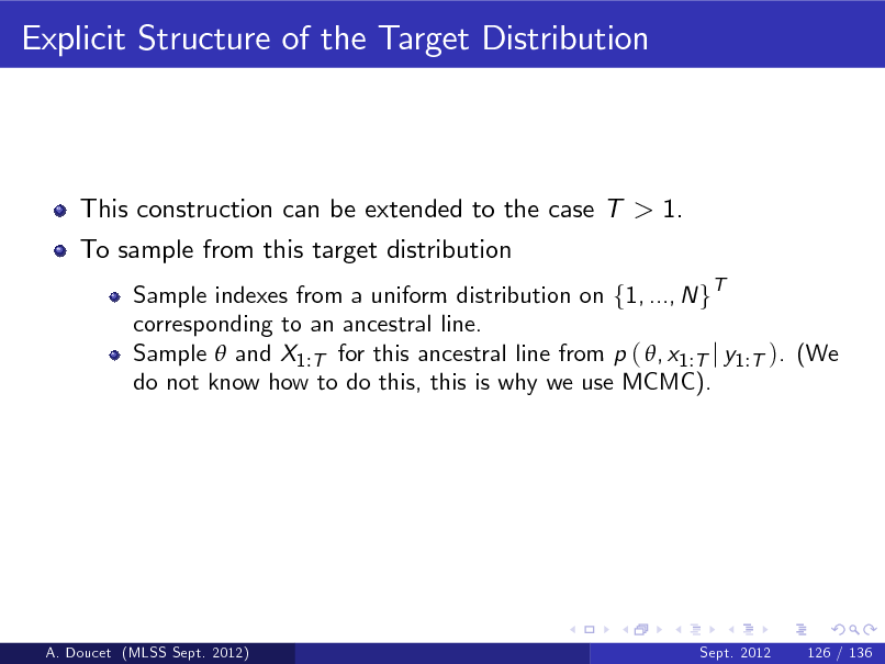 Slide: Explicit Structure of the Target Distribution

This construction can be extended to the case T > 1. To sample from this target distribution
Sample indexes from a uniform distribution on f1, ..., N gT corresponding to an ancestral line. Sample  and X1 :T for this ancestral line from p ( , x1 :T j y1 :T ). (We do not know how to do this, this is why we use MCMC).

A. Doucet (MLSS Sept. 2012)

Sept. 2012

126 / 136

