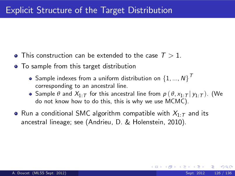 Slide: Explicit Structure of the Target Distribution

This construction can be extended to the case T > 1. To sample from this target distribution
Sample indexes from a uniform distribution on f1, ..., N gT corresponding to an ancestral line. Sample  and X1 :T for this ancestral line from p ( , x1 :T j y1 :T ). (We do not know how to do this, this is why we use MCMC).

Run a conditional SMC algorithm compatible with X1:T and its ancestral lineage; see (Andrieu, D. & Holenstein, 2010).

A. Doucet (MLSS Sept. 2012)

Sept. 2012

126 / 136

