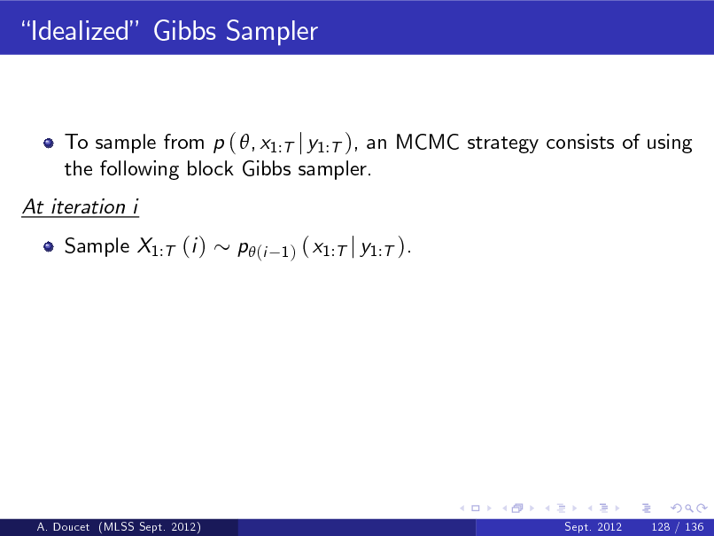 Slide: Idealized Gibbs Sampler

To sample from p ( , x1:T j y1:T ), an MCMC strategy consists of using the following block Gibbs sampler. At iteration i Sample X1:T (i ) p (i
1)

( x1:T j y1:T ).

A. Doucet (MLSS Sept. 2012)

Sept. 2012

128 / 136

