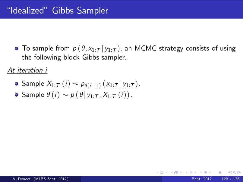 Slide: Idealized Gibbs Sampler

To sample from p ( , x1:T j y1:T ), an MCMC strategy consists of using the following block Gibbs sampler. At iteration i Sample X1:T (i ) Sample  (i )

( x1:T j y1:T ). p (  j y1:T , X1:T (i )) .
p (i
1)

A. Doucet (MLSS Sept. 2012)

Sept. 2012

128 / 136

