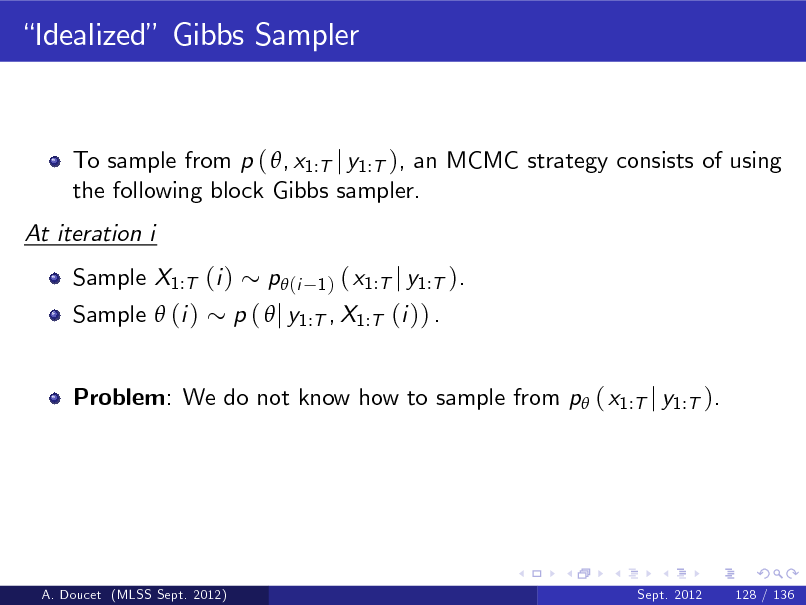Slide: Idealized Gibbs Sampler

To sample from p ( , x1:T j y1:T ), an MCMC strategy consists of using the following block Gibbs sampler. At iteration i Sample X1:T (i ) Sample  (i )

( x1:T j y1:T ). p (  j y1:T , X1:T (i )) .
p (i
1)

Problem: We do not know how to sample from p ( x1:T j y1:T ).

A. Doucet (MLSS Sept. 2012)

Sept. 2012

128 / 136

