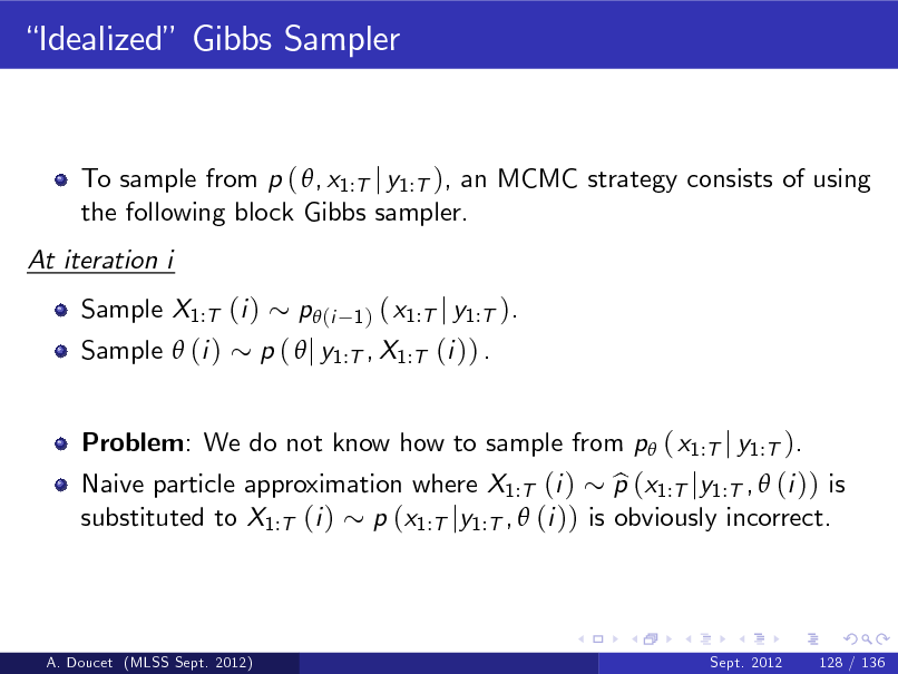 Slide: Idealized Gibbs Sampler

To sample from p ( , x1:T j y1:T ), an MCMC strategy consists of using the following block Gibbs sampler. At iteration i Sample X1:T (i ) Sample  (i )

( x1:T j y1:T ). p (  j y1:T , X1:T (i )) .
p (i
1)

Problem: We do not know how to sample from p ( x1:T j y1:T ).

Naive particle approximation where X1:T (i ) p (x1:T jy1:T ,  (i )) is b substituted to X1:T (i ) p (x1:T jy1:T ,  (i )) is obviously incorrect.

A. Doucet (MLSS Sept. 2012)

Sept. 2012

128 / 136

