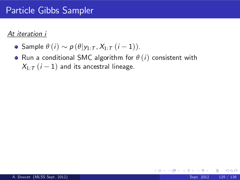 Slide: Particle Gibbs Sampler
At iteration i Sample  (i ) Run a conditional SMC algorithm for  (i ) consistent with X1:T (i 1) and its ancestral lineage. p ( jy1:T , X1:T (i 1)).

A. Doucet (MLSS Sept. 2012)

Sept. 2012

129 / 136

